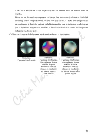 CeliaMarcosPascual
23
A 90º de la posición en la que se produce resta de retardos ahora se produce suma de
retardos.
Fijarse en los dos cuadrantes opuestos en los que hay sustracción (en los otras dos habrá
adición) y unirlos imaginariamente con una línea que los una. Si dicha línea imaginaria es
perpendicular a la dirección indicada en la lámina auxiliar para su índice mayor, el signo es
(+). Si dicha línea imaginaria es paralela a la dirección indicada en la lámina auxiliar para su
índice mayor, el signo es (-)
4º) Observar el aspecto de la figura de interferencia y obtener el signo óptico.
Turmalina.
Figura de interferencia
Turmalina.
Figura de interferencia
observada con lámina
auxiliar de yeso
mostrando resta de
retardos en cuadrantes
en los que aparece
color amarillo
Turmalina.
Figura de interferencia
observada con lámina
auxiliar de mica
mostrando resta de
retardos en cuadrantes
en los que aparecen los
puntos negros
 