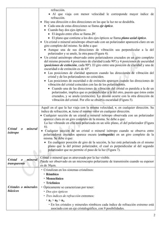 CeliaMarcosPascual
2
refracción.
• Al que viaja con menor velocidad le corresponde mayor índice de
refracción.
• Hay una dirección o dos direcciones en las que la luz no se desdobla.
• Cada una de estas direcciones se llama eje óptico.
• Cuando hay dos ejes ópticos:
• El ángulo entre ellos se llama 2V.
• El plano que contiene a los dos ejes ópticos se llama plano axial óptico.
• Un cristal o mineral anisótropo observado con un polarizador aparecerá claro en un
giro completo del mismo. Se debe a que:
• Aunque una de sus direcciones de vibración sea perpendicular a la del
polarizador y se anule, la otra pasa (Figura 4).
• Un cristal anisótropo observado entre polarizadores cruzados en un giro completo
del mismo presenta 4 posiciones de claridad (cada 90º) y 4 posiciones de oscuridad
(posiciones de extinción, cada 90º). El giro entre una posición de claridad y una de
oscuridad o de extinción es de 45º.
• Las posiciones de claridad aparecen cuando las direcciones de vibración del
cristal y de los polarizadores no coinciden.
• Las posiciones de oscuridad o de extinción aparecen cuando las direcciones de
vibración del cristal coinciden con las de los polarizadores.
• Cuando una de las direcciones de vibración del cristal es paralela a la de un
polarizador, implica que es perpendicular a la del otro, puesto que éstos están
cruzados, y se anula (extinción). Lo mismo ocurre con la otra dirección de
vibración del cristal. Por ello se observa oscuridad (Figura 5).
Cristal o mineral
isótropo
Aquél en el que la luz viaja con la misma velocidad, v, en cualquier dirección. Su
índice de refracción, n, tiene el mismo valor en cualquier dirección.
• Cualquier sección de un cristal o mineral isótropo observada con un polarizador
aparece clara en un giro completo de la misma. Se debe a que:
La luz vibrando en ella está polarizada en un sólo plano, el del polarizador (Figura
6).
• Cualquier sección de un cristal o mineral isótropo cuando se observa entre
polarizadores cruzados aparece oscura (extinguida) en un giro completo de la
misma. Se debe a que:
• En cualquier posición de giro de la sección, la luz está polarizada en el mismo
plano que la del primer polarizador, el cual es perpendicular al del segundo
polarizador que no permite el paso de la luz (Figura 7).
Cristal o mineral
transparente
Cristal o mineral que es atravesado por la luz visible.
Puede ser observado en un microscopio polarizante de transmisión cuando su espesor
es de 30μm.
Cristales o minerales
biáxicos
• Cristalizan en los sistemas cristalinos:
• Rómbico
• Monoclínico
• Triclínico
• Ópticamente se caracterizan por tener:
• Dos ejes ópticos
• Tres índices de refracción extremos:
• nγ > nβ > nα
• En los cristales y minerales rómbicos cada índice de refracción extremo está
asociado con un eje cristalográfico, con 9 posibilidades.
 