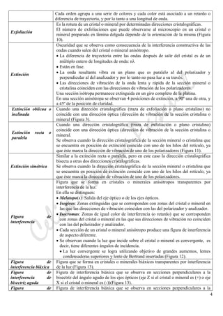 CeliaMarcosPascual
4
Cada orden agrupa a una serie de colores y cada color está asociado a un retardo o
diferencia de trayectoria, y por lo tanto a una longitud de onda.
Exfoliación
Es la rotura de un cristal o mineral por determinadas direcciones cristalográficas.
El número de exfoliaciones que puede observarse al microscopio en un cristal o
mineral preparado en lámina delgada depende de la orientación de la misma (Figura
10).
Extinción
Oscuridad que se observa como consecuencia de la interferencia constructiva de las
ondas cuando salen del cristal o mineral anisótropo.
• La diferencia de trayectoria entre las ondas después de salir del cristal es de un
múltiplo entero de longitudes de onda: nλ
• Están en fase.
• La onda resultante vibra en un plano que es paralelo al del polarizador y
perpendicular al del analizador y por lo tanto no pasa luz a su través.
• Las direcciones de vibración de la onda lenta y rápida de la sección mineral o
cristalina coinciden con las direcciones de vibración de los polarizadores.
Una sección isótropa permanece extinguida en un giro completo de la platina.
En una sección anisótropa se observan 4 posiciones de extinción, a 90º una de otra, y
a 45º de la posición de claridad.
Extinción oblicua o
inclinada
Cuando una dirección cristalográfica (traza de exfoliación o plano cristalino) no
coincide con una dirección óptica (dirección de vibración de la sección cristalina o
mineral (Figura 3).
Extinción recta o
paralela
Cuando una dirección cristalográfica (traza de exfoliación o plano cristalino)
coincide con una dirección óptica (dirección de vibración de la sección cristalina o
mineral.
Se observa cuando la dirección cristalográfica de la sección mineral o cristalina que
se encuentra en posición de extinción coincide con uno de los hilos del retículo, ya
que éste marca la dirección de vibración de uno de los polarizadores (Figura 11).
Extinción simétrica
Similar a la extinción recta o paralela, pero en este caso la dirección cristalográfica
bisecta a otras dos direcciones cristalográficas.
Se observa cuando la dirección cristalográfica de la sección mineral o cristalina que
se encuentra en posición de extinción coincide con uno de los hilos del retículo, ya
que éste marca la dirección de vibración de uno de los polarizadores.
Figura de
interferencia
Figura que se forma en cristales o minerales anisótropos transparentes por
interferencia de la luz.
En ella se distinguen:
• Melatopo(s): Salida del eje óptico o de los ejes ópticos.
• Isogiras: Zonas extinguidas que se corresponden con zonas del cristal o mineral en
las que las direcciones de vibración coinciden con las del polarizador y analizador.
• Isocromas: Zonas de igual color de interferencia (o retardo) que se corresponden
con zonas del cristal o mineral en las que sus direcciones de vibración no coinciden
con las del polarizador y analizador.
• Cada sección de un cristal o mineral anisótropo produce una figura de interferencia
de aspecto diferente.
• Se observan cuando la luz que incide sobre el cristal o mineral es convergente, es
decir, tiene diferentes ángulos de incidencia.
• La luz convergente se logra utilizando objetivo de grandes aumentos, lentes
condensadoras superiores y lente de Bertrand insertadas (Figura 12).
Figura de
interferencia biáxica
Figura que se forma en cristales o minerales biáxicos transparentes por interferencia
de la luz (Figura 13).
Figura de
interferencia de
bisectríz aguda
Figura de interferencia biáxica que se observa en secciones perpendiculares a la
bisectríz del ángulo agudo de los ejes ópticos (eje Z si el cristal o mineral es (+) o eje
X si el cristal o mineral es (-))(Figura 13).
Figura de Figura de interferencia biáxica que se observa en secciones perpendiculares a la
 