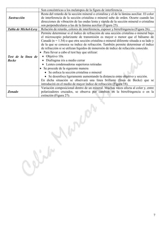 CeliaMarcosPascual
7
Son concéntricas a los melatopos de la figura de interferencia .
Sustracción
Resta del retardo de la sección mineral o cristalina y el de la lámina auxiliar. El color
de interferencia de la sección cristalina o mineral sube de orden. Ocurre cuando las
direcciones de vibración de las ondas lenta y rápida de la sección mineral o cristalina
son perpendiculares a las de la lámina auxiliar (Figura 25).
Tabla de Michel-Levy Relación de retardo, colores de interferencia, espesor y birrefringencia (Figura 26).
Test de la línea de
Becke
Permite determinar si el índice de refracción de una sección cristalina o mineral bajo
el microscopio polarizante de transmisión es mayor o menor que el bálsamo de
Canadá (n = 1.54) o que otra sección cristalina o mineral diferente situada a su lado y
de la que se conozca su índice de refracción. También permite determinar el índice
de refracción si se utilizan líquidos de inmersión de índice de refacción conocido.
• Para llevar a cabo el test hay que utilizar:
• Objetivo 10x
• Diafragma iris a medio cerrar
• Lentes condensadoras superiores retiradas
• Se procede de la siguiente manera
• Se enfoca la sección cristalina o mineral
• Se desenfoca ligeramente aumentando la distancia entre objetivo y sección.
En dicha situación se observará una línea brillante (línea de Becke) que se
introducirá en el medio de mayor índice de refracción (Figura 18).
Zonado
Variación composicional dentro de un mineral. Muchas veces afecta al color y, entre
polarizadores cruzados, se observa por cambios en la birrefringencia o en la
extinción (Figura 27).
 