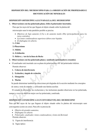 CeliaMarcosPascual
12
DISPOSICIÓN DEL MICROSCOPIO PARA LA OBSERVACIÓN DE PROPIEDADES E
IDENTIFICACIÓN DE MINERALES
DISPOSICIÓN ORTOSCÓPICA (LUZ PARALELA) DEL MICROSCOPIO
1. Observaciones con luz polarizada plana. (Sólo el polarizador insertado).
Para que los rayos de luz que lleguen al objeto situado sobre la platina del
microscopio sean lo más paralelos posible se precisa:
• Objetivos de bajo aumento (2,5x) o de aumento medio (I0x) (principalmente para los
rayos centrales).
• Las lentes condensadoras superiores deben estar bajadas.
• El diafragma iris abierto.
1.- Color
2.-Pleocroísmo
3.- Hábito
4.- Exfoliación
5.- Relieve y test de la línea de Becke
2. Observaciones con luz polarizada plana y analizada (polarizadores cruzados)
• El analizador está insertado con su plano de polarización a 90º del polarizador inferior.
Permite observar:
1. Colores de interferencia
2. Extinción y ángulo de extinción
3. Elongación
4. Maclas
Se puede determinar también las direcciones privilegiadas de la sección mediante los conceptos
de suma y resta de retardos y utilizando una lámina auxiliar.
El zonado, la alteración, las exoluciones y las inclusiones pueden observarse en luz polarizada,
aunque a veces se observan mejor con luz polarizada y analizada.
DISPOSICIÓN CONOSCÓPICA (LUZ CONVERGENTE) DEL MICROSCOPIO
Para que los rayos de luz que lleguen al objeto situado sobre la platina del microscopio sean
convergentes (como un cono). Para ello se precisa de:
• Objetivo de grandes aumentos.
• Diafragma iris abierto.
• Polarizador, analizador, lentes condensadoras y lentes da Bertrand.
Permite observar:
1. Figura de interferencia
2. Signo óptico
 