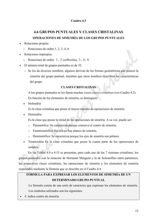 CeliaMarcosPascual
12
Cuadro 4.3
4.6 GRUPOS PUNTUALES Y CLASES CRISTALINAS
OPERACIONES DE SIMETRÍA DE LOS GRUPOS PUNTUALES
• Rotaciones propias
o Rotaciones de orden 1, 2, 3, 4, 6
• Rotaciones impropias
o Rotaciones de orden 1 , 2 (reflexión), 3 , 4, 6
• El número total de grupos puntuales es de 32.
o Se les da diversos nombres, algunos derivan de las formas geométricas que poseen la
simetría del grupo puntual, mientras que otros nombres describen las características
del grupo.
CLASES CRISTALINAS
A los grupos puntuales se les llama muchas veces clases cristalinas (ver Cuadro 4.2).
En función de los elementos de simetría, se distinguen:
• Holoedría
Es la clase cristalina que posee el mayor número de operaciones de simetría.
• Hemiedría
Es la clase que posee la mitad de las operaciones de simetría. A su vez, puede ser:
o Paramórfica: Se caracteriza porque conserva el centro de simetría.
o Enantiomórfica: En ella no hay planos de simetría.
o Hemimórfica: Se caracteriza porque los ejes de simetría son polares.
• Tetartoedría Es la clase cristalina que posee la cuarta parte de las operaciones de
simetría.
En las Tablas 4.9 a 4.15 se presentan, para cada uno de los 7 sistemas cristalinos, los
grupos puntuales con la notación de Hermann Mauguin y la de Schoenflies entre paréntesis,
las respectivas clases cristalinas, las operaciones de simetría y los elementos de simetría
expresados mediante la fórmula que se describe en el Cuadro 4.4
FÓRMULA PARA EXPRESAR LOS ELEMENTOS DE SIMETRÍA DE UN
DETERMINADO GRUPO PUNTUAL
La fórmula consta de una serie de caracteres que expresan los elementos de simetría.
Los símbolos utilizados son los siguientes:
• C indica centro de simetría
 