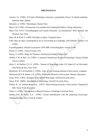 CeliaMarcosPascual
4
BIBLIOGRAFIA
Amorós, J.L. (1990).- El Cristal. Morfología, estructura y propiedades físicas" 4ª edición ampliada.
Editorial Atlas, Madrid.
Baronnet, A. (1988).- Mineralogie. Dunod. Paris.
Bloss, F.D. (1970).- Introducción a los métodos de Cristalografia Optica. Omega. Barcelona.
Bloss, F.D. (1971) "Crystallography and Crystal Chemistry: An Introduction" Holt, Rinehart and
Winston, New York.
Born, M. & Wolf, E. (1989).-Principles of optics. Pergamon Press.
CSD- Base de datos cristalográficos de la Universidad de Cambridge. DATABASE Versión 5.16
(1998).
Crystallographica. Oxford Cryosystems 1995-2000. United Kingdom. Versión 1.60b.
Dowty, E. (1999).- Atoms Versión 5.0.6
Dowty, E. (1999).- Shape for Windows, Professional edition, Versión 6.0
Gribble, C.D. & Hall, A.J. (1985).- A practical introduction to optical mineralogy. George Allen&
Unwin. London.
Klein, C. & Hurlbut, C.S. Jr. (1999).- Manual of Mineralogy (after J.D. Dana) (21 ed. Revisada).
John Wiley & Sons, New York.
Mackenzie, W.S. & Guilford, C. (1998).- Atlas of rock-forming minerals in thin section. Longman.
Mackenzie,W.S. & Adams, A.E. (1995).- Rocks and Minerals in thin section. Manson. Barcelona.
Nesse, W.D. (1991).- Introduction to Optical Mineralogy. Oxford University Press.
Nesse, W.D. (2000).- Introduction to Mineralogy. Oxford University Press.
Pichler, H. & Schmitt-Riegraf, C. (1997).- Rock-forming minerals in thin section. Chapman &
Hall. Nueva York & Londres.
Putnis, A. (1992).- Introduction to Mineral Sciences. Cambridge University Press.
Stoiber, R.E. & Morse, S.A. (1994).- Crystal identification with the polarizing microscope.
Chapman & Hall. Nueva York & Londres.
 