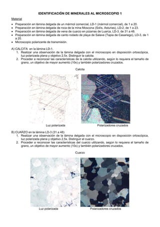 IDENTIFICACIÓN DE MINERALES AL MICROSCOPIO 1
Material
• Preparación en lámina delgada de un mármol comercial, LD-1 (mármol comercial), de 1 a 20.
• Preparación en lámina delgada de roca de la mina Moscona (Solís, Asturias), LD-2, de 1 a 23.
• Preparación en lámina delgada de vena de cuarzo en pizarras de Luarca, LD-3, de 31 a 48.
• Preparación en lámina delgada de canto rodado de playa de Salave (Tapia de Casariego), LD-3, de 1
a 20.
• Microscopio polarizante de transmisión.
A) CALCITA en la lámina LD-1.
1. Realizar una observación de la lámina delgada con el microscopio en disposición ortoscópica,
luz polarizada plana y objetivo 2,5x. Distinguir la calcita.
2. Proceder a reconocer las características de la calcita utilizando, según lo requiera el tamaño de
grano, un objetivo de mayor aumento (10x) y también polarizadores cruzados.
Calcita
Luz polarizada Polarizadores cruzados
B) CUARZO en la lámina LD-3 (31 a 48)
1. Realizar una observación de la lámina delgada con el microscopio en disposición ortoscópica,
luz polarizada plana y objetivo 2,5x. Distinguir el cuarzo.
2. Proceder a reconocer las características del cuarzo utilizando, según lo requiera el tamaño de
grano, un objetivo de mayor aumento (10x) y también polarizadores cruzados.
Cuarzo
Luz polarizada Polarizadores cruzados
 