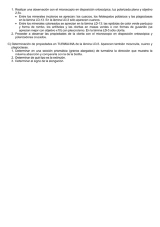 1. Realizar una observación con el microscopio en disposición ortoscópica, luz polarizada plana y objetivo
2,5x.
• Entre los minerales incoloros se aprecian: los cuarzos, los feldespatos potásicos y las plagioclasas
en la lámina LD-13. En la lámina LD-3 sólo aparecen cuarzos.
• Entre los minerales coloreados se aprecian en la lámina LD-13: las epidotas de color verde parduzco
y forma de rombo, los anfíboles y las cloritas en masas verdes o con formas de gusanillo (se
aprecian mejor con objetivo x10) con pleocroísmo. En la lámina LD-3 sólo clorita.
2. Proceder a observar las propiedades de la clorita con el microscopio en disposición ortoscópica y
polarizadores cruzados.
C) Determinación de propiedades en TURMALINA de la lámina LD-5. Aparecen también moscovita, cuarzo y
plagioclasas.
1. Determinar en una sección prismática (granos alargados) de turmalina la dirección que muestra la
máxima absorción y compararla con la de la biotita.
2. Determinar de qué tipo es la extinción.
3. Determinar el signo de la elongación.
 