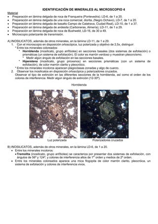 IDENTIFICACIÓN DE MINERALES AL MICROSCOPIO 4
Material
• Preparación en lámina delgada de roca de Franqueira (Pontevedra); LD-6, de 1 a 20.
• Preparación en lámina delgada de una roca comercial, diorita, (Negro Ochavo), LD-7, de 1 a 20.
• Preparación en lámina delgada de basalto Campo de Calatrava, Ciudad Real), LD-10, de 1 a 37.
• Preparación en lámina delgada de andesita (Carboneras, Almería), LD-11, de 1 a 29.
• Preparación en lámina delgada de roca de Bushweld, LD-16, de 30 a 49.
• Microscopio polarizante de transmisión.
A) INOSILICATOS, además de otros minerales, en la lámina LD-11, de 1 a 29.
1. Con el microscopio en disposición ortoscópica, luz polarizada y objetivo de 2,5x, distinguir:
* Entre los minerales coloreados:
* Hornblenda (inosilicato, grupo anfíboles) en secciones basales (dos sistemas de exfoliación) o
prismáticas (un sistema de exfoliación). El color es marrón verdoso y muestran pleocroísmo.
* Medir algún ángulo de exfoliación en las secciones basales.
* Hiperstena (inosilicato, grupo piroxenos) en secciones prismáticas (con un sistema de
exfoliación), de color marrón clarito y pleocróico.
* Entre los minerales incoloros aparecen plagioclasas zonadas y algo de cuarzo.
2. Observar los inosilicatos en disposición ortoscópica y polarizadores cruzados.
Observar el tipo de extinción en las diferentes secciones de la hornblenda, así como el orden de los
colores de interferencia. Medir algún ángulo de extinción (12-30º).
Hornblenda
Luz polarizada Polarizadores cruzados
B) INOSILICATOS, además de otros minerales, en la lámina LD-6, de 1 a 20.
• Entre los minerales incoloros:
• Tremolita (inosilicato, grupo anfíboles) se caracteriza por presentar dos sistemas de exfoliación, con
ángulos de 56º y 124º, y colores de interferencia altos de 1er
orden y medios de 2º orden.
• Entre los minerales coloreados aparece una mica flogopita de color marrón clarito, pleocróica, un
sistema de exfoliación y colores de interferencia vivos.
 