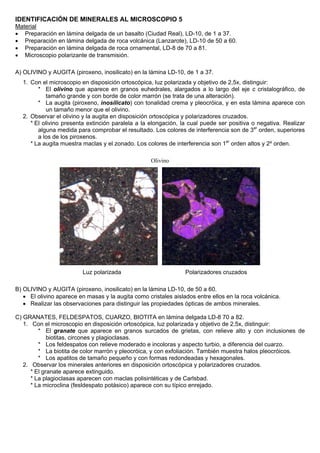 IDENTIFICACIÓN DE MINERALES AL MICROSCOPIO 5
Material
• Preparación en lámina delgada de un basalto (Ciudad Real), LD-10, de 1 a 37.
• Preparación en lámina delgada de roca volcánica (Lanzarote), LD-10 de 50 a 60.
• Preparación en lámina delgada de roca ornamental, LD-8 de 70 a 81.
• Microscopio polarizante de transmisión.
A) OLIVINO y AUGITA (piroxeno, inosilicato) en la lámina LD-10, de 1 a 37.
1. Con el microscopio en disposición ortoscópica, luz polarizada y objetivo de 2,5x, distinguir:
* El olivino que aparece en granos euhedrales, alargados a lo largo del eje c cristalográfico, de
tamaño grande y con borde de color marrón (se trata de una alteración).
* La augita (piroxeno, inosilicato) con tonalidad crema y pleocróica, y en esta lámina aparece con
un tamaño menor que el olivino.
2. Observar el olivino y la augita en disposición ortoscópica y polarizadores cruzados.
* El olivino presenta extinción paralela a la elongación, la cual puede ser positiva o negativa. Realizar
alguna medida para comprobar el resultado. Los colores de interferencia son de 3er
orden, superiores
a los de los piroxenos.
* La augita muestra maclas y el zonado. Los colores de interferencia son 1er
orden altos y 2º orden.
Olivino
Luz polarizada Polarizadores cruzados
B) OLIVINO y AUGITA (piroxeno, inosilicato) en la lámina LD-10, de 50 a 60.
• El olivino aparece en masas y la augita como cristales aislados entre ellos en la roca volcánica.
• Realizar las observaciones para distinguir las propiedades ópticas de ambos minerales.
C) GRANATES, FELDESPATOS, CUARZO, BIOTITA en lámina delgada LD-8 70 a 82.
1. Con el microscopio en disposición ortoscópica, luz polarizada y objetivo de 2,5x, distinguir:
* El granate que aparece en granos surcados de grietas, con relieve alto y con inclusiones de
biotitas, circones y plagioclasas.
* Los feldespatos con relieve moderado e incoloras y aspecto turbio, a diferencia del cuarzo.
* La biotita de color marrón y pleocróica, y con exfoliación. También muestra halos pleocróicos.
* Los apatitos de tamaño pequeño y con formas redondeadas y hexagonales.
2. Observar los minerales anteriores en disposición ortoscópica y polarizadores cruzados.
* El granate aparece extinguido.
* La plagioclasas aparecen con maclas polisintéticas y de Carlsbad.
* La microclina (fesldespato potásico) aparece con su típico enrejado.
 