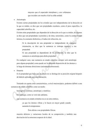 CeliaMarcosPascual
6
mayores que el espaciado interplanar y con volúmenes
que exceden con mucho el de la celda unidad.
• Anisotropía
Existen ciertas propiedades de los cristales que son independientes de la dirección en
la que se miden; se dice que son propiedades escalares, como el peso específico, la
capacidad calorífica, etc.
Existen otras propiedades que dependen de la dirección en la que se miden; de algunas
se dice que son propiedades vectoriales y de otras, tensoriales, como la conductividad
térmica, la constante dieléctrica, el índice de refracción, etc.
Si la descripción de una propiedad es independiente de cualquier
orientación, se dice que la sustancia es isótropa respecto a esa
propiedad.
Si una propiedad es dependiente de la orientación, se dice que la
sustancia es anisótropa para dicha propiedad.
En cualquier caso, una sustancia en estado cristalino siempre será anisótropa
para alguna propiedad, como puede ser la diferente disposición de los átomos a
lo largo de distintas direcciones (anisotropía estructural).
• Simetría
Es la propiedad que hace que un objeto no se distinga de su posición original después
de haberle aplicado una transformación.
Teniendo en cuenta estas características, a nivel macroscópico, podemos definir a una
sustancia en estado cristalino como un medio
homogéneo continuo, anisótropo y simétrico.
Sin embargo, como se verá más adelante,
una sustancia en estado cristalino no es un ente estático,
ya que los átomos vibran y lo hacen en mayor grado cuando
aumenta la temperatura.
Ésto afecta a sus propiedades físicas.
muestra defectos y variaciones locales de su composición y también una
desviación de la estructura respecto de la ideal.
 