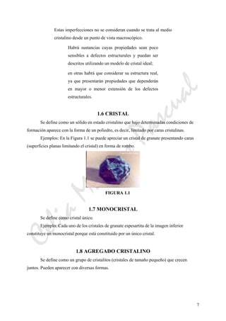 CeliaMarcosPascual
7
Estas imperfecciones no se consideran cuando se trata al medio
cristalino desde un punto de vista macroscópico.
Habrá sustancias cuyas propiedades sean poco
sensibles a defectos estructurales y puedan ser
descritos utilizando un modelo de cristal ideal;
en otras habrá que considerar su estructura real,
ya que presentarán propiedades que dependerán
en mayor o menor extensión de los defectos
estructurales.
1.6 CRISTAL
Se define como un sólido en estado cristalino que bajo determinadas condiciones de
formación aparece con la forma de un poliedro, es decir, limitado por caras cristalinas.
Ejemplos: En la Figura 1.1 se puede apreciar un cristal de granate presentando caras
(superficies planas limitando el cristal) en forma de rombo.
FIGURA 1.1
1.7 MONOCRISTAL
Se define como cristal único.
Ejemplo: Cada uno de los cristales de granate espesartita de la imagen inferior
constituye un monocristal porque está constituido por un único cristal.
1.8 AGREGADO CRISTALINO
Se define como un grupo de cristalitos (cristales de tamaño pequeño) que crecen
juntos. Pueden aparecer con diversas formas.
 