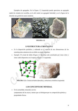CeliaMarcosPascual
8
Ejemplos de agregados: En la Figura 1.2 (izquierda) puede apreciarse un agregado
radial de cristales de wavellita, en la del centro un agregado botroidal y en la figura de la
derecha una geoda de cuarzo amatista.
FIGURA 1.2
1.9 ESTRUCTURA CRISTALINA
• Es la disposición periódica y ordenada en el espacio de tres dimensiones de los
constituyentes atómicos de un sólido en estado cristalino.
• Ejemplo: El cristal de halita (Figura 1.3 derecha) está constituido por iones cloro e
iones sodio dispuestos en el espacio (Figura 1.3 izquierda).
FIGURA 1.3.- Cristal de halita (derecha) y estructura cristalina (izquierda)
1.10 CONCEPTO DE MINERAL
• En la actualidad, minerales son los
componentes de las rocas y menas que se distinguen por su composición química y
propiedades físicas.
 