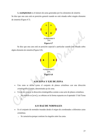CeliaMarcosPascual
37
La multiplicidad es el número de caras generadas por los elementos de simetría
Se dice que una cara está en posición general cuando no está situada sobre ningún elemento
de simetría (Figura 4.7).
Figura 4.7
Se dice que una cara está en posición especial o particular cuando está situada sobre
algún elemento de simetría (Figura 4.8).
Figura 4.8
4.10 ZONA Y EJE DE ZONA
• Una zona se define como el conjunto de planos cristalinos con una dirección
cristalográfica común, denominada eje de zona.
• Un eje de zona es la dirección cristalográfica común a una serie de planos cristalinos.
o Su símbolo es [uvw] y se obtiene en la forma expuesta en el apartado 13 del Tema
2.
4.11 HAZ DE NORMALES
• Es el conjunto de normales trazadas desde el origen de coordenadas a diferentes caras
cristalinas.
o Se caracteriza porque contiene los ángulos entre las caras.
 
