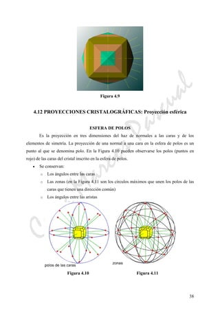 CeliaMarcosPascual
38
Figura 4.9
4.12 PROYECCIONES CRISTALOGRÁFICAS: Proyección esférica
ESFERA DE POLOS
Es la proyección en tres dimensiones del haz de normales a las caras y de los
elementos de simetría. La proyección de una normal a una cara en la esfera de polos es un
punto al que se denomina polo. En la Figura 4.10 pueden observarse los polos (puntos en
rojo) de las caras del cristal inscrito en la esfera de polos.
• Se conservan:
o Los ángulos entre las caras
o Las zonas (en la Figura 4.11 son los círculos máximos que unen los polos de las
caras que tienen una dirección común)
o Los ángulos entre las aristas
Figura 4.10 Figura 4.11
 