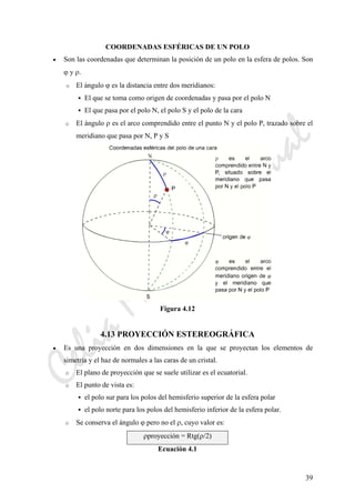 CeliaMarcosPascual
39
COORDENADAS ESFÉRICAS DE UN POLO
• Son las coordenadas que determinan la posición de un polo en la esfera de polos. Son
ϕ y ρ.
o El ángulo ϕ es la distancia entre dos meridianos:
El que se toma como origen de coordenadas y pasa por el polo N
El que pasa por el polo N, el polo S y el polo de la cara
o El ángulo ρ es el arco comprendido entre el punto N y el polo P, trazado sobre el
meridiano que pasa por N, P y S
Figura 4.12
4.13 PROYECCIÓN ESTEREOGRÁFICA
• Es una proyección en dos dimensiones en la que se proyectan los elementos de
simetría y el haz de normales a las caras de un cristal.
o El plano de proyección que se suele utilizar es el ecuatorial.
o El punto de vista es:
el polo sur para los polos del hemisferio superior de la esfera polar
el polo norte para los polos del hemisferio inferior de la esfera polar.
o Se conserva el ángulo ϕ pero no el ρ, cuyo valor es:
ρproyección = Rtg(ρ/2)
Ecuación 4.1
 