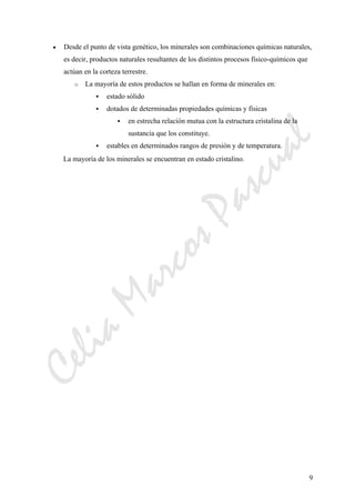 CeliaMarcosPascual
9
• Desde el punto de vista genético, los minerales son combinaciones químicas naturales,
es decir, productos naturales resultantes de los distintos procesos físico-químicos que
actúan en la corteza terrestre.
o La mayoría de estos productos se hallan en forma de minerales en:
estado sólido
dotados de determinadas propiedades químicas y físicas
en estrecha relación mutua con la estructura cristalina de la
sustancia que los constituye.
estables en determinados rangos de presión y de temperatura.
La mayoría de los minerales se encuentran en estado cristalino.
 