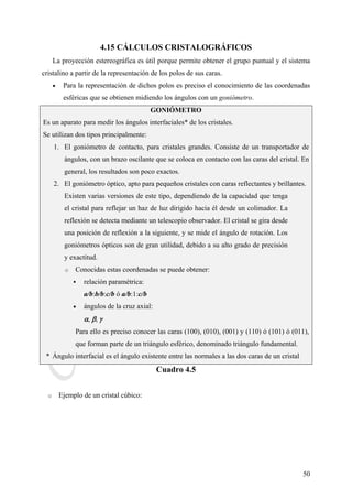 CeliaMarcosPascual
50
4.15 CÁLCULOS CRISTALOGRÁFICOS
La proyección estereográfica es útil porque permite obtener el grupo puntual y el sistema
cristalino a partir de la representación de los polos de sus caras.
• Para la representación de dichos polos es preciso el conocimiento de las coordenadas
esféricas que se obtienen midiendo los ángulos con un goniómetro.
GONIÓMETRO
Es un aparato para medir los ángulos interfaciales* de los cristales.
Se utilizan dos tipos principalmente:
1. El goniómetro de contacto, para cristales grandes. Consiste de un transportador de
ángulos, con un brazo oscilante que se coloca en contacto con las caras del cristal. En
general, los resultados son poco exactos.
2. El goniómetro óptico, apto para pequeños cristales con caras reflectantes y brillantes.
Existen varias versiones de este tipo, dependiendo de la capacidad que tenga
el cristal para reflejar un haz de luz dirigido hacia él desde un colimador. La
reflexión se detecta mediante un telescopio observador. El cristal se gira desde
una posición de reflexión a la siguiente, y se mide el ángulo de rotación. Los
goniómetros ópticos son de gran utilidad, debido a su alto grado de precisión
y exactitud.
o Conocidas estas coordenadas se puede obtener:
relación paramétrica:
a/b:b/b:c/b ó a/b:1:c/b
• ángulos de la cruz axial:
α, β, γ
Para ello es preciso conocer las caras (100), (010), (001) y (110) ó (101) ó (011),
que forman parte de un triángulo esférico, denominado triángulo fundamental.
* Ángulo interfacial es el ángulo existente entre las normales a las dos caras de un cristal
Cuadro 4.5
o Ejemplo de un cristal cúbico:
 