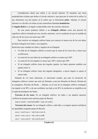CeliaMarcosPascual
52
Consideremos ahora una esfera y un círculo máximo. Si trazamos una recta
perpendicular al plano que define el círculo máximo y que pasa por el centro de la esfera, lo
que obtenemos son dos puntos en la esfera que se denominan polos. Además, el círculo
máximo va a dividir a la esfera en dos semiesferas llamadas hemisferios.
El ángulo diedro es el ángulo comprendido entre dos círculos máximos.
En este punto podemos definir a un triángulo esférico como una porción de
superficie esférica limitada por tres círculos máximos, con la condición de que la medida de
cada uno de los arcos sea menor que 180º.
Para resolver un triángulo esférico basta con conocer al menos tres de los seis datos
de dicho triángulo (tres lados y tres ángulos).
Relaciones que cumplen los lados y ángulos de un triángulo:
• Un lado de un triángulo esférico es menor que la suma de los otros dos y mayor que
su diferencia.
• La suma de los tres lados de un triángulo esférico es menor que 360º.
• La suma de los tres ángulos es mayor que 180º y menor que 540º.
• Si un triángulo esférico tiene dos ángulos iguales, los lados opuestos también son
iguales entre sí.
• Si un triángulo esférico tiene dos ángulos desiguales, a mayor ángulo se opone el
mayor lado.
Después de ver estas relaciones, es interesante reseñar, que para la resolución de
triángulos esféricos existen una serie de fórmulas, como las fórmulas de Bessel, fórmula de
la cotangente, fórmulas de Borda ... Además, en el caso de un triángulo esférico rectángulo
(un ángulo es de 90º), o de uno rectilátero (un lado es de 90º), la resolución se simplifica con
la regla del pentágono de Neper.
Teorema de los senos: En un triángulo esférico, los lados y sus ángulos opuestos
verifican las proporciones (primer grupo de Bessel):
(sen a/ senA) = (sen b)/(senB) = (sen c)/( senC)
Teorema del coseno: En un triángulo esférico, cada lado y su ángulo opuesto satisfacen
las igualdades (segundo grupo de Bessel):
cos a = cos b cos c + sin b sin c cos A,
cos b = cos c cos a + sin c sin a cosB
cos c = cos a cos b + sin a sin b cos C
Cuadro 4.6
 