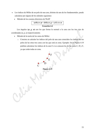 CeliaMarcosPascual
53
• Los índices de Miller de un polo de una cara, distinto de uno de los fundamentales, puede
calcularse por alguno de los métodos siguientes:
• Método de los cosenos directores de Wulff
(a/h)cos ϕ = (b/k)cos χ = (c/l) cos ω
Ecuación 4.4
Los ángulos (ϕ, χ, ω) son los que forma la normal a la cara con los tres ejes de
coordenadas (x, y, z) respectivamente.
• Método de la razón de los senos de Miller:
o Consiste en calcular los índices del polo de una cara conocidos los índices de los
polos de las otras tres caras con las que está en zona. Ejemplo: En la Figura 4.19
podrían calcularse los índices de la cara E si se conocen los de las caras C, D y F,
ya que están todas en zona.
Figura 4.19
 