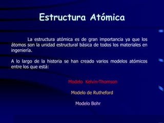 Estructura Atómica  	La estructura atómica es de gran importancia ya que los átomos son la unidad estructural básica de todos los materiales en ingeniería. A lo largo de la historia se han creado varios modelos atómicos entre los que está:                   Modelo  Kelvin-Thomson Modelo de Rutheford Modelo Bohr 