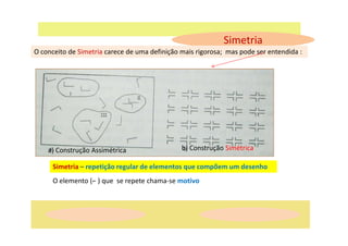 Simetria
O conceito de Simetria carece de uma definição mais rigorosa; mas pode ser entendida :
a) Construção Assimétrica b) Construção Simétrica
Simetria – repetição regular de elementos que compõem um desenho
O elemento (⌐ ) que se repete chama-se motivo
 