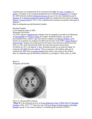 contribuciones a la comprensión de las estructuras del ADN, los virus, el carbón y el
grafito. A Franklin se la recuerda principalmente por la llamada Fotografía 51, la imagen
del ADN obtenida mediante difracción de rayos X, que sirvió como fundamento para la
hipótesis de la estructura doble helicoidal del ADN en la publicación del artículo de James
Watson y Francis Crick de 1953,1
y tras su publicación constituyó una prueba crítica para la
hipótesis.”
http://es.wikipedia.org/wiki/Rosalind_Franklin
Rosalind Franklin
La investigación sobre el ADN
Wikipedia (20130330)
“En 1951, regresó a Inglaterra para trabajar como investigadora asociada en el laboratorio
de John Randall en el King's College de Londres. Rosalind Franklin, una mujer de
personalidad fuerte, mantuvo aquí una relación compleja con Maurice Wilkins, quien
mostró sin su permiso sus imágenes de difracción de rayos X del ADN a James Watson y
Francis Crick. Ninguna otra inspiración fue tan fuerte como ésta para la publicación por
ellos, en 1953, de la estructura del ADN, tal como ellos mismos reconocieron.
En febrero de 1953, a la edad de 33 años, Rosalind escribió en sus notas de trabajo "la
estructura del ADN tiene dos cadenas". Para ese entonces, ella también sabía que la
molécula del ADN tiene sus grupos fosfato hacia afuera y que existe en dos formas”
http://es.wikipedia.org/wiki/Rosalind_Franklin#La_investigaci.C3.B3n_sobre_el_ADN
Photo 51
Wikipedia (20130330)
Photo 51, showing DNA structure
“Photo 51 is the nickname given to an X-ray diffraction image of DNA taken by Rosalind
Franklin in May 1952,[1][2][3]
when she was working at King's College London in Sir John
Randall's group. It was critical evidence[4]
in identifying the structure of DNA.[5]
 