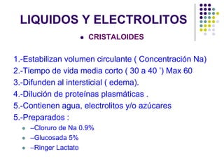 LIQUIDOS Y ELECTROLITOS


CRISTALOIDES

1.-Estabilizan volumen circulante ( Concentración Na)
2.-Tiempo de vida media corto ( 30 a 40 ’) Max 60
3.-Difunden al intersticial ( edema).
4.-Dilución de proteínas plasmáticas .
5.-Contienen agua, electrolitos y/o azúcares
5.-Preparados :




–Cloruro de Na 0.9%
–Glucosada 5%
–Ringer Lactato

 