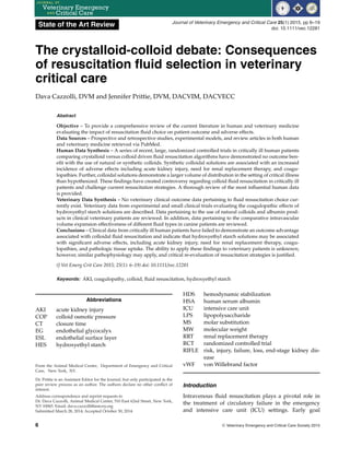 State of the Art Review Journal of Veterinary Emergency and Critical Care 25(1) 2015, pp 6–19
doi: 10.1111/vec.12281
The crystalloid-colloid debate: Consequences
of resuscitation fluid selection in veterinary
critical care
Dava Cazzolli, DVM and Jennifer Prittie, DVM, DACVIM, DACVECC
Abstract
Objective – To provide a comprehensive review of the current literature in human and veterinary medicine
evaluating the impact of resuscitation fluid choice on patient outcome and adverse effects.
Data Sources – Prospective and retrospective studies, experimental models, and review articles in both human
and veterinary medicine retrieved via PubMed.
Human Data Synthesis – A series of recent, large, randomized controlled trials in critically ill human patients
comparing crystalloid versus colloid driven fluid resuscitation algorithms have demonstrated no outcome ben-
efit with the use of natural or synthetic colloids. Synthetic colloidal solutions are associated with an increased
incidence of adverse effects including acute kidney injury, need for renal replacement therapy, and coagu-
lopathies. Further, colloidal solutions demonstrate a larger volume of distribution in the setting of critical illness
than hypothesized. These findings have created controversy regarding colloid fluid resuscitation in critically ill
patients and challenge current resuscitation strategies. A thorough review of the most influential human data
is provided.
Veterinary Data Synthesis – No veterinary clinical outcome data pertaining to fluid resuscitation choice cur-
rently exist. Veterinary data from experimental and small clinical trials evaluating the coagulopathic effects of
hydroxyethyl starch solutions are described. Data pertaining to the use of natural colloids and albumin prod-
ucts in clinical veterinary patients are reviewed. In addition, data pertaining to the comparative intravascular
volume expansion effectiveness of different fluid types in canine patients are reviewed.
Conclusions – Clinical data from critically ill human patients have failed to demonstrate an outcome advantage
associated with colloidal fluid resuscitation and indicate that hydroxyethyl starch solutions may be associated
with significant adverse effects, including acute kidney injury, need for renal replacement therapy, coagu-
lopathies, and pathologic tissue uptake. The ability to apply these findings to veterinary patients is unknown;
however, similar pathophysiology may apply, and critical re-evaluation of resuscitation strategies is justified.
(J Vet Emerg Crit Care 2015; 25(1): 6–19) doi: 10.1111/vec.12281
Keywords: AKI, coagulopathy, colloid, fluid resuscitation, hydroxyethyl starch
Abbreviations
AKI acute kidney injury
COP colloid osmotic pressure
CT closure time
EG endothelial glycocalyx
ESL endothelial surface layer
HES hydroxyethyl starch
From the Animal Medical Center, Department of Emergency and Critical
Care, New York, NY.
Dr. Prittie is an Assistant Editor for the Journal, but only participated in the
peer review process as an author. The authors declare no other conflict of
interest.
Address correspondence and reprint requests to
Dr. Dava Cazzolli, Animal Medical Center, 510 East 62nd Street, New York,
NY 10065. Email: dava.cazzolli@amcny.org
Submitted March 28, 2014; Accepted October 30, 2014.
HDS hemodynamic stabilization
HSA human serum albumin
ICU intensive care unit
LPS lipopolysaccharide
MS molar substitution
MW molecular weight
RRT renal replacement therapy
RCT randomized controlled trial
RIFLE risk, injury, failure, loss, end-stage kidney dis-
ease
vWF von Willebrand factor
Introduction
Intravenous fluid resuscitation plays a pivotal role in
the treatment of circulatory failure in the emergency
and intensive care unit (ICU) settings. Early goal
6 C
 Veterinary Emergency and Critical Care Society 2015
 