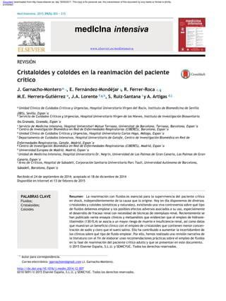 Document downloaded from http://www.elsevier.es, day 18/05/2017. This copy is for personal use. Any transmission of this document by any media or format is strictly
prohibited.
Med Intensiva. 2015;39(5):303---315
REVISIÓN
Cristaloides y coloides en la reanimación del paciente
crítico
J. Garnacho-Montero a, , E. Fernández-Mondéjar , R. Ferrer-Roca ,
M.E. Herrera-Gutiérrez e, J.A. Lorente f,g,h, S. Ruiz-Santana i y A. Artigas d,j
∗ b c,d
a Unidad Clínica de Cuidados Críticos y Urgencias, Hospital Universitario Virgen del Rocío, Instituto de Biomedicina de Sevilla
(IBIS), Sevilla, Espan˜a
b Servicio de Cuidados Críticos y Urgencias, Hospital Universitario Virgen de las Nieves, Instituto de Investigación Biosanitaria
ibs.Granada, Granada, Espan˜a
c Servicio de Medicina Intensiva, Hospital Universitari Mútua Terrassa, Universitat de Barcelona, Terrassa, Barcelona, Espan˜a
d Centro de Investigación Biomédica en Red de Enfermedades Respiratorias (CIBERES), Barcelona, Espan˜a
e Unidad Clínica de Cuidados Críticos y Urgencias, Hospital Universitario Carlos Haya, Málaga, Espan˜a
f Departamento de Cuidados Intensivos, Hospital Universitario de Getafe, Centro de Investigación Biomédica en Red de
Enfermedades Respiratorias, Getafe, Madrid, Espan˜a
g Centro de Investigación Biomédica en Red de Enfermedades Respiratorias (CIBERES), Madrid, Espan˜a
h Universidad Europea de Madrid, Madrid, Espan˜a
i Unidad de Medicina Intensiva, Hospital Universitario Dr. Negrín, Universidad de Las Palmas de Gran Canaria, Las Palmas de Gran
Canaria, Espan˜a
j Área de Críticos, Hospital de Sabadell, Corporación Sanitaria Universitaria Parc Taulí, Universidad Autónoma de Barcelona,
Sabadell, Barcelona, Espan˜a
Recibido el 24 de septiembre de 2014; aceptado el 18 de diciembre de 2014
Disponible en Internet el 13 de febrero de 2015
PALABRAS CLAVE
Fluidos;
Cristaloides;
Coloides
Resumen La reanimación con fluidos es esencial para la supervivencia del paciente crítico
en shock, independientemente de la causa que lo origine. Hoy en día disponemos de diversos
cristaloides y coloides (sintéticos y naturales), existiendo una viva controversia sobre qué tipo
de fluidos debemos emplear y los posibles efectos adversos asociados a su uso, especialmente
el desarrollo de fracaso renal con necesidad de técnicas de reemplazo renal. Recientemente se
han publicado varios ensayos clínicos y metaanálisis que evidencian que el empleo de hidroxie-
tilalmidón (130/0,4) se asocia a un mayor riesgo de muerte e insuficiencia renal, así como datos
que muestran un beneficio clínico con el empleo de cristaloides que contienen menor concen-
tración de sodio y cloro que el suero salino. Ello ha contribuido a aumentar la incertidumbre de
los clínicos sobre qué tipo de fluido emplear. Por ello, hemos realizado una revisión narrativa de
la literatura con el fin de elaborar unas recomendaciones prácticas sobre el empleo de fluidos
en la fase de reanimación del paciente crítico adulto y que se presentan en este documento.
© 2015 Elsevier España, S.L.U. y SEMICYUC. Todos los derechos reservados.
∗ Autor para correspondencia.
Correo electrónico: jgarnachom@gmail.com (J. Garnacho-Montero).
http://dx.doi.org/10.1016/j.medin.2014.12.007
0210-5691/© 2015 Elsevier España, S.L.U. y SEMICYUC. Todos los derechos reservados.
www.elsevier.es/medintensiva
 