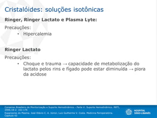 Cristalóides: soluções isotônicas
Ringer, Ringer Lactato e Plasma Lyte:
Precauções:
• Hipercalemia
Ringer Lactato
Precauções:
• Choque e trauma → capacidade de metabolização do
lactato pelos rins e fígado pode estar diminuída → piora
da acidose
Consenso Brasileiro de Monitorização e Suporte Hemodinâmico - Parte V: Suporte Hemodinâmico. RBTI,
2006;18:2: 161-176
Expansores do Plasma. José Otávio C. A. Júnior, Luiz Guilherme V. Costa. Medicina Perioperatória.
Capítulo 43
 
