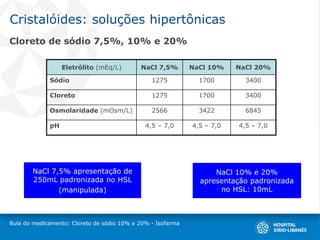 Cristalóides: soluções hipertônicas
Cloreto de sódio 7,5%, 10% e 20%
Bula do medicamento: Cloreto de sódio 10% e 20% - Isofarma
Eletrólito (mEq/L) NaCl 7,5% NaCl 10% NaCl 20%
Sódio 1275 1700 3400
Cloreto 1275 1700 3400
Osmolaridade (mOsm/L) 2566 3422 6845
pH 4,5 – 7,0 4,5 – 7,0 4,5 – 7,0
NaCl 10% e 20%
apresentação padronizada
no HSL: 10mL
NaCl 7,5% apresentação de
250mL padronizada no HSL
(manipulada)
 