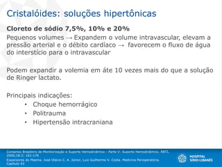 Cristalóides: soluções hipertônicas
Cloreto de sódio 7,5%, 10% e 20%
Pequenos volumes → Expandem o volume intravascular, elevam a
pressão arterial e o débito cardíaco → favorecem o fluxo de água
do interstício para o intravascular
Podem expandir a volemia em áte 10 vezes mais do que a solução
de Ringer lactato.
Principais indicações:
• Choque hemorrágico
• Politrauma
• Hipertensão intracraniana
Consenso Brasileiro de Monitorização e Suporte Hemodinâmico - Parte V: Suporte Hemodinâmico. RBTI,
2006;18:2: 161-176
Expansores do Plasma. José Otávio C. A. Júnior, Luiz Guilherme V. Costa. Medicina Perioperatória.
Capítulo 43
 
