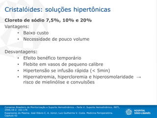 Cristalóides: soluções hipertônicas
Cloreto de sódio 7,5%, 10% e 20%
Vantagens:
• Baixo custo
• Necessidade de pouco volume
Desvantagens:
• Efeito benéfico temporário
• Flebite em vasos de pequeno calibre
• Hipertensão se infusão rápida (< 5min)
• Hipernatremia, hipercloremia e hiperosmolaridade →
risco de mielinólise e convulsões
Consenso Brasileiro de Monitorização e Suporte Hemodinâmico - Parte V: Suporte Hemodinâmico. RBTI,
2006;18:2: 161-176
Expansores do Plasma. José Otávio C. A. Júnior, Luiz Guilherme V. Costa. Medicina Perioperatória.
Capítulo 43
 