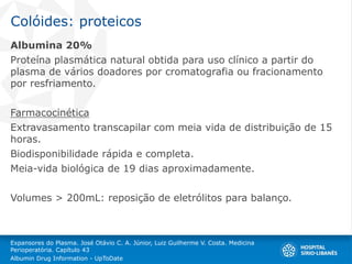 Colóides: proteicos
Albumina 20%
Proteína plasmática natural obtida para uso clínico a partir do
plasma de vários doadores por cromatografia ou fracionamento
por resfriamento.
Farmacocinética
Extravasamento transcapilar com meia vida de distribuição de 15
horas.
Biodisponibilidade rápida e completa.
Meia-vida biológica de 19 dias aproximadamente.
Volumes > 200mL: reposição de eletrólitos para balanço.
Expansores do Plasma. José Otávio C. A. Júnior, Luiz Guilherme V. Costa. Medicina
Perioperatória. Capítulo 43
Albumin Drug Information - UpToDate
 