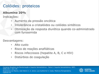 Colóides: proteicos
Albumina 20%
Indicações:
• Aumento da pressão oncótica
• Intolerância a cristalóides ou colóides sintéticos
• Otimização da resposta diurética quando co-administrado
com furosemida
Desvantagens:
• Alto custo
• Risco de reações anafiláticas
• Riscos infecciosos (hepatite A, B, C e HIV)
• Distúrbios de coagulação
Consenso Brasileiro de Monitorização e Suporte Hemodinâmico - Parte V: Suporte Hemodinâmico. RBTI,
2006;18:2: 161-176
Expansores do Plasma. José Otávio C. A. Júnior, Luiz Guilherme V. Costa. Medicina Perioperatória.
Capítulo 43
 