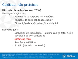 Colóides: não proteicos
Hidroxietilamido (Voluven®6%)
Vantagens sugeridas:
• Atenuação da resposta inflamatória
• Redução da permeabilidade capilar
• Diminuição da lesão/ativação endotelial
Desvantagens:
• Distúrbios de coagulação → diminuição do fator VIII e
complexo de Von Willebrand
• Disfunção renal
• Reações anafiláticas
• Prurido (depósito de amido)
Consenso Brasileiro de Monitorização e Suporte Hemodinâmico - Parte V: Suporte Hemodinâmico. RBTI,
2006;18:2: 161-176
A Systematic Review of the Comparative Safety of Colloids. ARCH SURG/VOL 139, MAY 2004
 