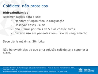 Colóides: não proteicos
Hidroxietilamido
Recomendações para o uso:
• Monitorar função renal e coagulação
• Observar doses usuais
• Não utilizar por mais de 5 dias consecutivos
• Evitar o uso em pacientes com risco de sangramento
Dose diária máxima: 50mL/kg
Não há evidências de que uma solução colóide seja superior a
outra.
Consenso Brasileiro de Monitorização e Suporte Hemodinâmico - Parte V: Suporte Hemodinâmico. RBTI,
2006;18:2: 161-176
A Systematic Review of the Comparative Safety of Colloids. ARCH SURG/VOL 139, MAY 2004
 
