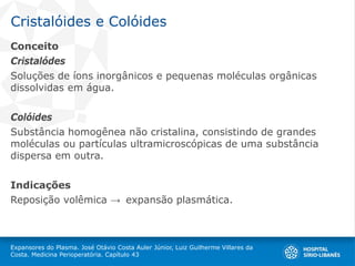 Cristalóides e Colóides
Conceito
Cristalódes
Soluções de íons inorgânicos e pequenas moléculas orgânicas
dissolvidas em água.
Colóides
Substância homogênea não cristalina, consistindo de grandes
moléculas ou partículas ultramicroscópicas de uma substância
dispersa em outra.
Indicações
Reposição volêmica → expansão plasmática.
Expansores do Plasma. José Otávio Costa Auler Júnior, Luiz Guilherme Villares da
Costa. Medicina Perioperatória. Capítulo 43
 
