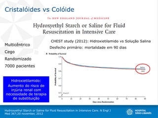 Cristalóides vs Colóide
Hydroxyethyl Starch or Saline for Fluid Resuscitation in Intensive Care. N Engl J
Med 367;20 november, 2012
Multicêntrico
Cego
Randomizado
7000 pacientes
CHEST study (2012): Hidroxietilamido vs Solução Salina
Desfecho primário: mortalidade em 90 dias
Hidroxietilamido:
Aumento do risco de
injúria renal com
necessidade de terapia
de substituição
 