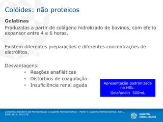 Colóides: não proteicos
Gelatinas
Produzidas a partir de colágeno hidrolizado de bovinos, com efeito
expansor entre 4 e 6 horas.
Existem diferentes preparações e diferentes concentrações de
eletrólitos.
Desvantagens:
• Reações anafiláticas
• Distúrbios de coagulação
• Insuficiência renal aguda
Consenso Brasileiro de Monitorização e Suporte Hemodinâmico - Parte V: Suporte Hemodinâmico. RBTI,
2006;18:2: 161-176
Apresentação padronizada
no HSL:
Gelafundin 500mL
 