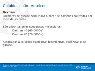 Colóides: não proteicos
Dextran
Polímeros de glicose produzidos a partir de bactérias cultivadas em
meio de sacarose.
São descritos pelos seus pesos moleculares:
Dextran 40 (40.000Da)
Dextran 70 (70.000Da)
Associados a soluções fisiológicas hipertônicas, isotônicas e de
glicose.
Consenso Brasileiro de Monitorização e Suporte Hemodinâmico - Parte V: Suporte Hemodinâmico. RBTI,
2006;18:2: 161-176
 