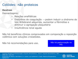 Colóides: não proteicos
Dextran
Desvantagens:
• Reações anafiláticas
• Distúrbios de coagulação → podem induzir a síndrome de
Von Willebrand adquirida, aumentar a fibrinólise e
diminuir a agregação plaquetária
• Insuficiência renal aguda
Não há benefícios clínicos comprovados em comparação a reposição
volêmica com soluções cristalóides.
Não há recomendações para uso.
Consenso Brasileiro de Monitorização e Suporte Hemodinâmico - Parte V: Suporte Hemodinâmico. RBTI,
2006;18:2: 161-176
Expansores do Plasma. José Otávio C. A. Júnior, Luiz Guilherme V. Costa. Medicina Perioperatória.
Capítulo 43
Não há padronização no
HSL
 