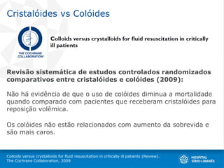 Cristalóides vs Colóides
Revisão sistemática de estudos controlados randomizados
comparativos entre cristalóides e colóides (2009):
Não há evidência de que o uso de colóides diminua a mortalidade
quando comparado com pacientes que receberam cristalóides para
reposição volêmica.
Os colóides não estão relacionados com aumento da sobrevida e
são mais caros.
Colloids versus crystalloids for fluid resuscitation in critically ill patients (Review).
The Cochrane Collaboration, 2009
 
