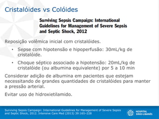 Cristalóides vs Colóides
Reposição volêmica inicial com cristalóides.
• Sepse com hipotensão e hipoperfusão: 30mL/kg de
cristalóide.
• Choque séptico associado a hipotensão: 20mL/kg de
cristalóide (ou albumina equivalente) por 5 a 10 min
Considerar adição de albumina em pacientes que estejam
necessitando de grandes quantidades de cristalóides para manter
a pressão arterial.
Evitar uso de hidroxietilamido.
Surviving Sepsis Campaign: International Guidelines for Management of Severe Sepsis
and Septic Shock, 2012. Intensive Care Med (2013) 39:165–228
 