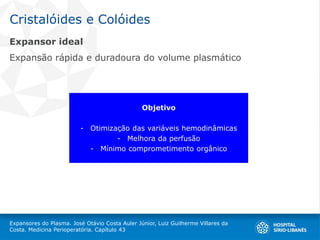 Cristalóides e Colóides
Expansores do Plasma. José Otávio Costa Auler Júnior, Luiz Guilherme Villares da
Costa. Medicina Perioperatória. Capítulo 43
Expansor ideal
Expansão rápida e duradoura do volume plasmático
Objetivo
- Otimização das variáveis hemodinâmicas
- Melhora da perfusão
- Mínimo comprometimento orgânico
 