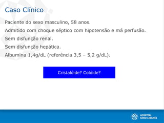 Caso Clínico
Paciente do sexo masculino, 58 anos.
Admitido com choque séptico com hipotensão e má perfusão.
Sem disfunção renal.
Sem disfunção hepática.
Albumina 1,4g/dL (referência 3,5 – 5,2 g/dL).
Cristalóide? Colóide?
 