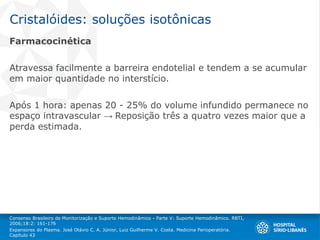 Cristalóides: soluções isotônicas
Farmacocinética
Atravessa facilmente a barreira endotelial e tendem a se acumular
em maior quantidade no interstício.
Após 1 hora: apenas 20 - 25% do volume infundido permanece no
espaço intravascular → Reposição três a quatro vezes maior que a
perda estimada.
Consenso Brasileiro de Monitorização e Suporte Hemodinâmico - Parte V: Suporte Hemodinâmico. RBTI,
2006;18:2: 161-176
Expansores do Plasma. José Otávio C. A. Júnior, Luiz Guilherme V. Costa. Medicina Perioperatória.
Capítulo 43
 