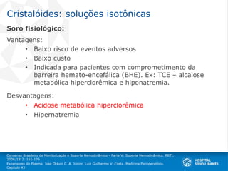 Cristalóides: soluções isotônicas
Soro fisiológico:
Vantagens:
• Baixo risco de eventos adversos
• Baixo custo
• Indicada para pacientes com comprometimento da
barreira hemato-encefálica (BHE). Ex: TCE – alcalose
metabólica hiperclorêmica e hiponatremia.
Desvantagens:
• Acidose metabólica hiperclorêmica
• Hipernatremia
Consenso Brasileiro de Monitorização e Suporte Hemodinâmico - Parte V: Suporte Hemodinâmico. RBTI,
2006;18:2: 161-176
Expansores do Plasma. José Otávio C. A. Júnior, Luiz Guilherme V. Costa. Medicina Perioperatória.
Capítulo 43
 
