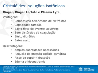 Cristalóides: soluções isotônicas
Ringer, Ringer Lactato e Plasma Lyte:
Vantagens:
• Composição balanceada de eletrólitos
• Capacidade tampão
• Baixo risco de eventos adversos
• Sem distúrbios de coagulação
• Efeito diurético
• Baixo custo
Desvantagens:
• Amplas quantidades necessárias
• Redução de pressão colóido-osmótica
• Risco de super-hidratação
• Edema e hiponatremia
Consenso Brasileiro de Monitorização e Suporte Hemodinâmico - Parte V: Suporte Hemodinâmico. RBTI,
2006;18:2: 161-176
Expansores do Plasma. José Otávio C. A. Júnior, Luiz Guilherme V. Costa. Medicina Perioperatória.
Capítulo 43
 