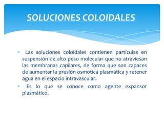 Las soluciones coloidales contienen partículas en
suspensión de alto peso molecular que no atraviesan
las membranas capilares, de forma que son capaces
de aumentar la presión osmótica plasmática y retener
agua en el espacio intravascular.
Es lo que se conoce como agente expansor
plasmático.
SOLUCIONES COLOIDALES
 