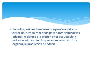 Entre los posibles beneficios que puede aportar la
albúmina, está su capacidad para hacer disminuir los
edemas, mejorando la presión oncótica vascular y
evitando asi, tanto en los pulmones como en otros
órganos, la producción de edema.
 