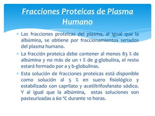 Las fracciones proteicas del plasma, al igual que la
albúmina, se obtiene por fraccionamientos seriados
del plasma humano.
La fracción proteica debe contener al menos 83 % de
albúmina y no más de un 1 % de g-globulina, el resto
estará formado por a y b-globulinas.
Esta solución de fracciones proteicas está disponible
como solución al 5 % en suero fisiológico y
estabilizado con caprilato y acetiltrifosfanato sódico.
Y al igual que la albúmina, estas soluciones son
pasteurizadas a 60 ºC durante 10 horas.
Fracciones Proteicas de Plasma
Humano
 